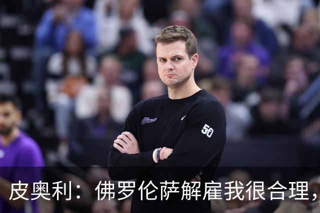 皮奥利：佛罗伦萨解雇我很合理，没有借口，责任几乎完全在我